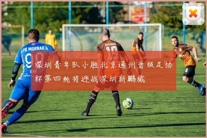 深圳青年队小胜北京通州晋级足协杯第四轮将迎战深圳新鹏城