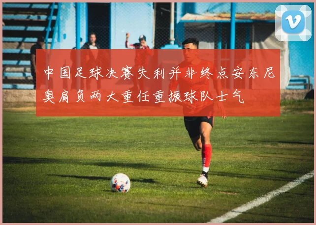 中国足球决赛失利并非终点安东尼奥肩负两大重任重振球队士气