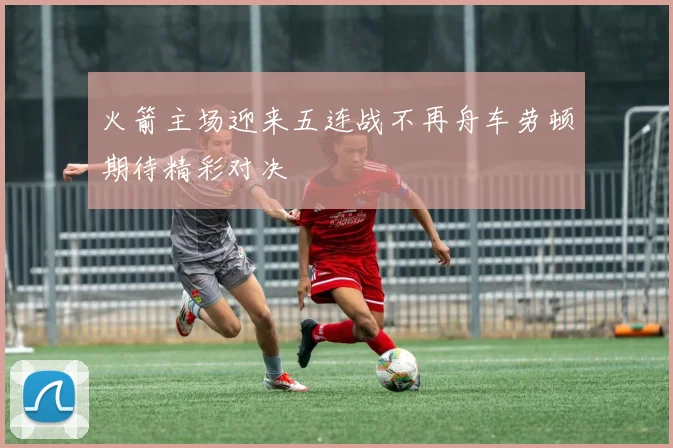 火箭主场迎来五连战不再舟车劳顿期待精彩对决