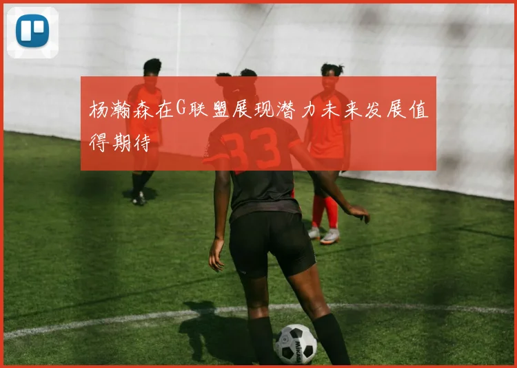 杨瀚森在G联盟展现潜力未来发展值得期待