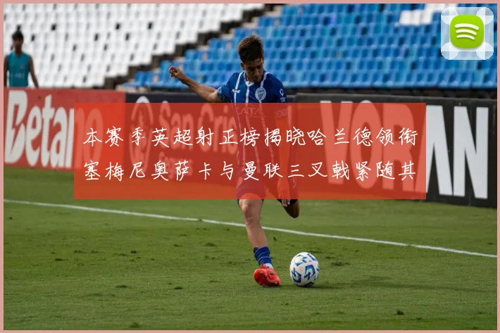 本赛季英超射正榜揭晓哈兰德领衔塞梅尼奥萨卡与曼联三叉戟紧随其后