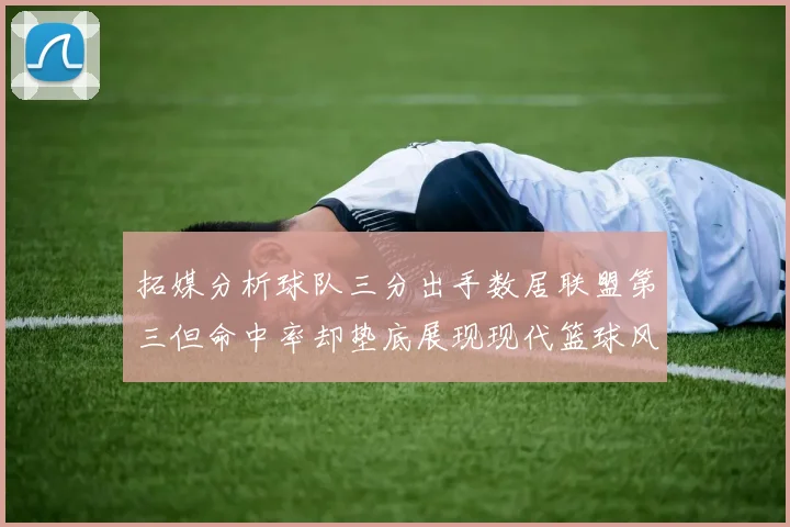 拓媒分析球队三分出手数居联盟第三但命中率却垫底展现现代篮球风格