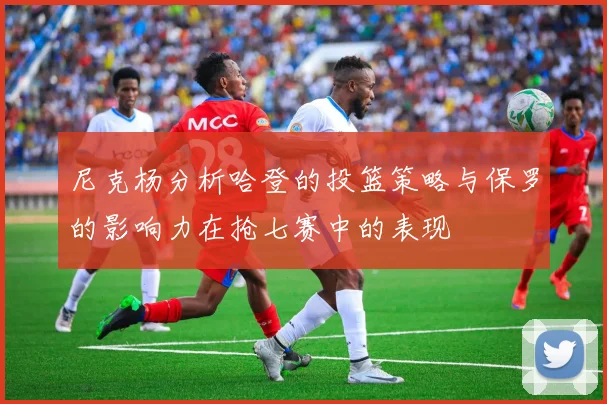 尼克杨分析哈登的投篮策略与保罗的影响力在抢七赛中的表现