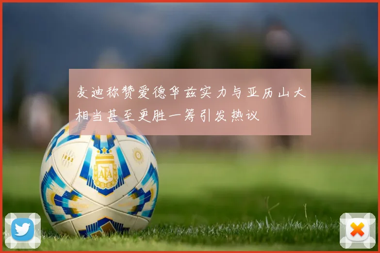 麦迪称赞爱德华兹实力与亚历山大相当甚至更胜一筹引发热议