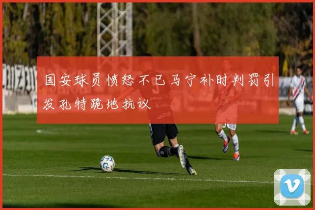 国安球员愤怒不已马宁补时判罚引发孔特跪地抗议