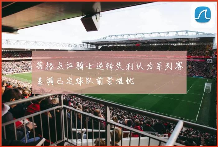 蒂格点评骑士逆转失利认为系列赛基调已定球队前景堪忧