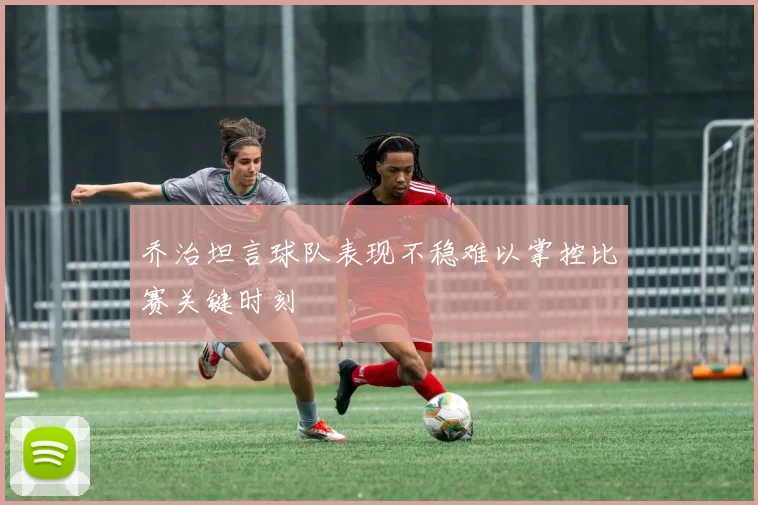 乔治坦言球队表现不稳难以掌控比赛关键时刻