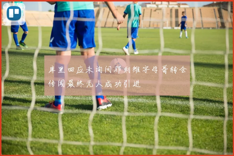 库里回应未询问邓利维字母哥转会传闻最终无人成功引进